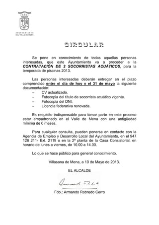 Se pone en conocimiento de todas aquellas personas
interesadas, que este Ayuntamiento va a proceder a la
CONTRATACIÓN DE 2 SOCORRISTAS ACUÁTICOS, para la
temporada de piscinas 2013.
Las personas interesadas deberán entregar en el plazo
comprendido entre el día de hoy y el 31 de mayo la siguiente
documentación:
− CV actualizado.
− Fotocopia del título de socorrista acuático vigente.
− Fotocopia del DNI.
− Licencia federativa renovada.
Es requisito indispensable para tomar parte en este proceso
estar empadronado en el Valle de Mena con una antigüedad
mínima de 6 meses.
Para cualquier consulta, pueden ponerse en contacto con la
Agencia de Empleo y Desarrollo Local del Ayuntamiento, en el 947
126 211- Ext. 2119 o en la 2ª planta de la Casa Consistorial, en
horario de lunes a viernes, de 10.00 a 14.00.
Lo que se hace público para general conocimiento.
Villasana de Mena, a 10 de Mayo de 2013.
EL ALCALDE
Fdo.: Armando Robredo Cerro