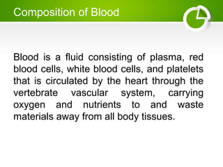 Composition of Blood
Blood is a fluid consisting of plasma, red
blood cells, white blood cells, and platelets
that is circulated by the heart through the
vertebrate vascular system, carrying
oxygen and nutrients to and waste
materials away from all body tissues.
 