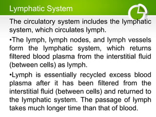 Lymphatic System
The circulatory system includes the lymphatic
system, which circulates lymph.
•The lymph, lymph nodes, and lymph vessels
form the lymphatic system, which returns
filtered blood plasma from the interstitial fluid
(between cells) as lymph.
•Lymph is essentially recycled excess blood
plasma after it has been filtered from the
interstitial fluid (between cells) and returned to
the lymphatic system. The passage of lymph
takes much longer time than that of blood.
 
