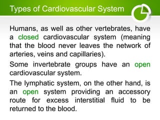 Types of Cardiovascular System
Humans, as well as other vertebrates, have
a closed cardiovascular system (meaning
that the blood never leaves the network of
arteries, veins and capillaries).
Some invertebrate groups have an open
cardiovascular system.
The lymphatic system, on the other hand, is
an open system providing an accessory
route for excess interstitial fluid to be
returned to the blood.
 