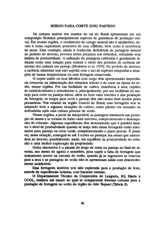 SORO0 PARA CORTE WOU PASLETO
Os campos nativos dos estados do sul do Brasil apresentam em sua
composição florfsdca principalmente especies de gramfneas de produção esti-
vaL Em muitas regifies, o rendimento do campo natural não é satisfatória, de-
vido ii baixa capacidade produtiva de suas espécies, bem como h ocorrência
de secas. Essa condição, aliada h conhecida deficiencia da pastagem natural
no período do inverno, provoca serios prejuizos aos rebanhos, reduzinda seus
índices de produtividade. A iutilIzação de pastagens cultivadas 6 geralmente h-
dicada come uma solução para reduzir o efeito dos períodos de carhcia ali-
mentar dos animais em pastejo (Medeiros et aL 1
9
7
9
)
.No periodo de inverno,
a carência alimentartem sido suprida com o uso de espkciesadaptadas a situa-
pões de baixas tempemturas ou com forragem conservada.
O capim sudão ou seus híbndm com sorgo vem apresentando hportân-
cia crescente na alimentação dos rebanhos leiteiro e de corte na epoca da ve-
rão, nessas regiks. Por sua facilidade de cultivo, resistencia h seca, rapidez
de estabelecimento e crescimento e, principalmente, por sua facilidade de ma-
nejo para wrte ou pastejo direto, alkm do bom valor nutritivo e alta produção
de forragem, os sorgos para cone e pastejo tem sido muito bem aceitos peIos
pecuaristas. Nos estados da região Central do Brasii, essa fomgeira tem se
adaptado bem a algumas situações de cultivo, como plantio em çuçessão ou
dobradinha apbs uma cultura precocr: de verão.
Nessas regibes, a partir de rnarçolabril, as pastagensdiminuem sua produ-
$30de massa e se tornam de baixo valor nutritivo, comprometendo o desempe-
nho do rebanho. Aigumas experiencfas têm demonstrado que possivel man-
ter o fie3 de prúdutividade quando se hnça mão dessa fomgeira como alzer-
nativa para pastejo ou cone verde, complementando o pasto perene. 6 possl-
vel nessa situação,conseguirse até 3 cortes ou pastejos nos meses que antece-
dem ao inverno, possibilitando, assim, um equiILbrio na produtividade do reba-
nho e uma melhor exploração da propriedade.
Outra alternativa ei o plantio do sorgo de wrte ou pastejo no final do in-
vemo9nas meses de agosto e setembro, para suprir a falta de forragem que
comumente ocorre na entrada do verão, quando já se esgotaram as reservas
para a seca e as pastagens de ver40 nao se apresentam ainda com desenvolvi-
mento satisfatório.
Esa forrageh também tem sido explorada para a produção de feno,
amv&de experiências Isohdas, com bastante sucesso.
O Depatuimento Tknico da CODperatIva de La.guin5 RS, filiaãa a
CCGL realizou um ensaio no qual se compararam diversas culturas para a
ptodiiç8o de forragem no verão da regi80 do Aito nquari @bela 8).
 