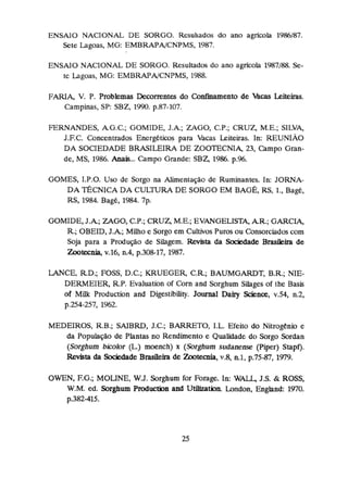 ENSAIO NACIONAL DE SORGO. Resuliados do ano agrícola 1986I87.
Sete lagoas, MG: EMBRAPAJCNPMS, 1987.
ENSAIO NACIONAL DE SORGO. Resultados do ano agrícola 1987188. Se-
te Lagoas, M G EMBRAPNCNPMS, 1988.
FARIA, V, P. Problemas Decorrentes do Conhamento de Mcas Leiteiras.
Campinas, SP:SB2, 1990. p.87-707.
FERNANDES, AG.C.; GOMIDE, J.A; ZAGO, C
.
P
.
;
CRUZ M.E.; SILVA,
J.F.C. Concentrados Energ6tims para Vacas Leiteiras. In: REUNIAO
DA SOCIEDADE BRASILEIRA DE ZOOTECNi4 23,Campa Gran-
de, MS,1986. Anais,.. Campo Grande: SBZ 1
9
%
. p
.
%
.
GOMES, I.P.O. Uso de Sorgo na Aiimentaç3o de Ruminantes. In: JORNA-
DA TÉCNICADA CULTURA DE SORGO EM BAGÉ,RS,I., Bage,
RS,1
9
8
4
.Bagé, 1984. 7p.
GOMIDE,J.A;ZAGO, C.P.;
CRUZ, M.E.; EVANGELISTA, AR.; GARCIA,
R.;OBEID, J . k ; Muho e Sorgo em Cultivos Puros ou Consorciadoscom
Soja para a Produção de Silagem. -
t
a da SoQedade B&h de
Lootecnla, v.16, n.4, p.308-17, 1
9
8
'
7
.
M C E , RD,;
FOSS, D.C.; KRUEGER, CR.;BAUMGARDT, B.R.; NIE-
DERMEIER, R.P.Evaluation of Çorn and Sorghum Silages of the Basis
of Miik Production and Digestibility* Joiiunal Dairy Science, v.54, n.2,
p-254-257,
f962.
MEDEIROS, R.B.; SAIBW, J.C.; BARRETO,I.L. Efeito do Nitmgenio e
da Popuiaçlio de Plantas no Rendimento e Qualidade do Sorgo Sordan
(Sorghum blcolor (L)moench) x (Ssrghurn sudaneme (Piper) Stapf),
Rmhb da Sociedade Brasileira de -teda, v.8, n.1, p.75-87, 1979.
OWEN,F.G.; MOLINE, W.J. Sorghurn for Forage. IR: WALL,3
.
5
.& ROSS,
W.M. ed, Sorghum M W n and UtibtMn London, Enghnd: 1
9
7
0
.
p.382415.
 
