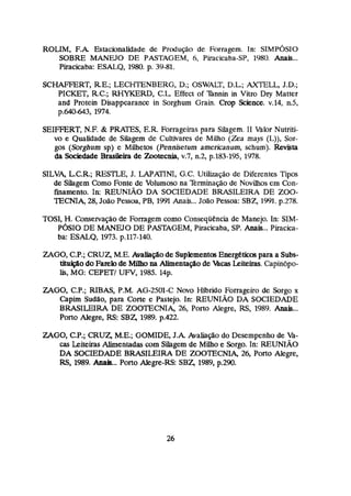 ROLIM, F . k Estacionalidade de Produção de Forragem. In: SIMPÓSIO
SOBRE MANEJO DE PASTAGEM, 6, Piracicaba-SP, 1980. Anais...
firacicaba: ESALQ, 1980. p. 39-81.
SCHAFFERT, RE.;
LECHTENBERG, D.;
OSWALT, D.L; AXTELL, J.D.;
PICKET, R.C.;RHYKERD, C.L.
Effect of %nnh in Vitra Dry Matter
and Protein Disappearance in Sorghum Grain. Crop Science. v.14, n.5,
p.640-643, 1974.
SEIFFERT, N.E & PRATES, E.R. Forrageiras para SiIagem. I1 Valor Nutriti-
vo e Qualidade de Silagem de CuMvates de Milha (Zea mays (L)), Sor-
gas (Sorghum sp) e Mdhetos (Penniretum americanum, schum). Revkta
da Sociedade Brasikira de Zoatecnia,v.7, a2, p.183-195, 1978.
SILVA,L,C*R.;RESTLE, J. LAPATINI, G.C. Utilização de Diferentes Tipos
de Silagem Como Fonte de Volumoso na 7kminação de Novilhos em Can-
finamento, In: REUNIÃO DA SOCIEDADE BRASILEIRA DE 200-
TECNIA, 28,João Pessoa, PB,1991 Anais...João Pessoa: SBZ, 1991.p.278.
TOSI, H.Conservação de Forragem como Conseqiiencia de Manejo. In:SIM-
PÓSIODE MANEJO DE PASTAGEM, Piracicaba, SP. Anais...Piracica-
ba: ESALQ, 1973.p.117-140.
ZAGO, C.P.; CRUZ,M.E. Auaiiaçáode SupkmentosE n e r g é h para a Subs-
tituição do Famlode Mílho na Alimentaçáo de FgcasLeiteiras.Capinópo-
lis, MG:CEPETJUFV,1985.14p.
ZAGO, C.P.; FUBAS, P.M. AG-2501-C Novo Hhrido Farrageiro de Sorgo x
Capim Sudao,para Corte e Pastejo. In: REUNIAO DA SOCIEDADE
BRASILEIRA DE ZOOTECNIA, 26, Porto Aiegre, RS, 1989. Anais...
Porto Alegre, RS:SI35 1989. p.422.
ZAGO, CP.;CRUZ, M.E.; WMIDE, J . k haliago do Desempenho de h-
ucs Leiteiras Alimentadas com Siiagem de Muho e Sorgo. In: REUNIÁO
DA SOCIEDADE BRASILEIRA DE ZOOTECW 26, Porto Alegre,
RS, 1989. Aaaia.. Porto Alegre-RS: SBZ, 1989, p.290.
 