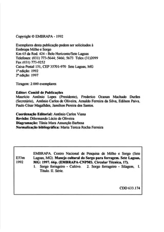 C~plvtight
O EMBRAPA - 1992
Exemplares&ta pub1icaçiíopdem ser solicitadosA
Embrapa Milhoe Sozgo
k nG5 da R&. 424 -Belo Horizonte4SeteLagoas
Telefones:(031) 773-5W; 5466; 5673 Tdex (31)2WY
Fax (O31) 773-9252
C
a
i
x
a Postal 151, CEP 35701-970 Sete Lagoas,MG
Ia edição: 1992
2aediç-30: 1997
Tiragem:2.000exemplares
Editor: ComW de hblicaçôes
Maurlcio Antônio L o p (Residente), F M c o Oainan Machado M e s
(Secretário), htbnio Carlos& Oliveira, Arnalcb FemÍm da Silva, E
& E
m Paiva,
huio C h r MagaIMes,JamiEtcm Perieiradas Santos.
CoordenaçHo Edit~riak
AntBnio CarlosViana
Revisiior Dilermarida Lúcio deOliveira
Dlagrarnaq30: Tânia Mara AssunçãoBarbasa
N o m d ~ ç ~ o
bibliqráftca: Maria T e m RoehaFerreira
W R A P A . Centro Nacional âe Pesquisa de Milho e Sorgo (Sete
ES3m hgoas, MG).Manejo cultural do Somopam forragem. Sete Lagoas,
1992 MG:1997.66~.
(EMBRAPA-CNPMS. CirmilarTécnica, 17).
1. Sorgo fomgeiro - CuItivo. 2. Sorgo forrageiro - Silagem, I.
Título. EI. Série,
CDD633.174
1
 
