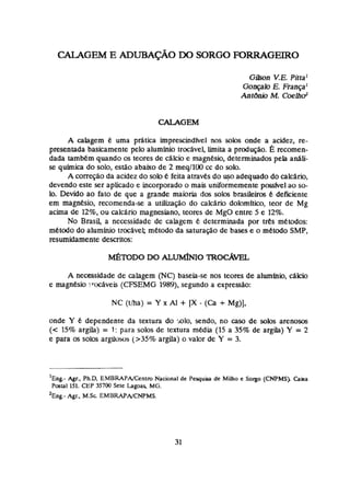 G h n V.E. Pjttal
Gonçalo E. FrançaJ
AntBnio M.Coelhd
A calagem 6 uma pdtica imprescindfvel nos solos onde a açidea, re-
presentada basicamente pelo alumínio trocavel h i U i a pmduçao. g recomen-
dada também quando os teores de ctllcio e magnbia, determinadospek análi-
se química do solo, estão abaixo de 2 rneq/lOQcç do sob.
A corregoda acidez do solo e feita atraves do uso adequado do calcário,
devendo este ser aplicado e incorporado o mais uniforkemente pmfvel ao so-
lo. Devido ao fato de que a grande maioria dos som brasileiros t deficiente
em magnesio, recomenda-se a utiJhção do calchrie dolomitico, tear de Mg
acha de 12%, ou calcArio magnaiano, teares de MgO entre 5 e 12%.
No Brasil, a necessidade de calagem determinada por t e s rnCrodos:
ankttxlo do alumlnio trochvel; metodo da satura@o de bases e o metodo SMP,
resumidamente descritos:
A necessidade de calagem (NC) baseia-se nos teores de alumínio, cálcio
e rnagnesb !tocave&(CFSEMG 1989), segundo a expressao:
onde Y 6 dependente da textura do mio, sendo, no caso de solos arenosos
(< 15% argila) = 1 : para solos de Textura media (15 a 35% de argila) Y = 2
e para os solos argiiows (>35% argila) o valor de Y = 3.
' ~ n ~
&r., Ph.D, EMBRAPAJCtnim Nacional de Pequim de Milho t Sogo (CNPMS). Caka
Postal 151. CEP 35700 Sctt bgoas, MG.
'~n&- Agr., M.Sc EMBRAPNCNPMS.
 
