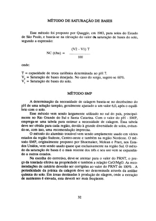 &TODO DE s~~ DE BASES
E
s
s
e metodo foi proposto por Quaggio, em 1983, para solos do Estado
de 5 % ~
Paulo, e baseia-se na elevação do valor da saturação de bases do solo,
segundo a expressão:
onde:
T = capacidade de troca çatidnica determinada ao p
H 7.
V
, = Saturago de bases desejada. No caso do sorgo, sugere-se 60%.
V, = Saturação de bases do solo.
A detenninapo da necessidade de çahgem baseia-se no decréscimo do
pH de uma sohigo rampiio, geralmente ajustado a um valor 6,0,após o equiu-
brio com o solo,
Esse metodo vem sendo largamente utwado no sul do pais, principal-
mente no Rio Grande do Sul e Santa Catarina. Com o valor do pH - SMP,
emprega-se uma tabela para estimar a necessidade de cabgem. Essa tabela
deve %r obtida para cada regiao, devido à grande diversidade de solos, evitan-
do-se, com isso, uma recomendaeo imprecisa.
0metodo do alumínio trcxável vem sendo amplamente usado em vários
estados da regao Sudeste, Centroaste e tambkm na região Nordeste. O me-
todo SMP, originalmente proposto por Shoemaker, Mclean e Pmtt, nos Esta-
dos Unidos, vem sendo usado quase que exclusivamente na região Sul O mkto-
do da satura$lo de bases & o mais recente dos trés e seu usa vem se expandin-
do a ouvos estados.
Na esçoiha do çorretlvo, deve-se atentar para o vabr do PRNT,o pre-
pda tonelada efetiva na propriedadee lambem a relação CaU/MgO. As ECO-
meadaçbes de akário devedo ser corrigidas ao valor do PRNT de Im .A
periodicidade da práticn da caiagem deve ser determinada atravh da analise
química do solo. Em áreas destinadas h praiução de silagern, onde a extração
de nutrlentes e elevada, esta deverá ser mais frequente.
 