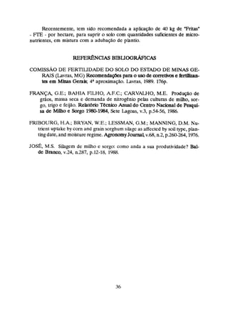 Recentemente, tem sido recomendada a aplicação de 40 kg de "Fritasw
- FIE - por hectare, para suprir o solo com quantidades suficientes de micro-
nutrientes, em mistura com a adubação de plantio.
COMTSSAODE FERTILIDADE DO SOLO DO ESTADO DE MINAS GE-
RAIS (Lavras, MG) Recomendaçõespara o usode corretivose krtiüzan-
em Minas Gera& 4aaproximaçã;~.
Lavras, 1989. 176p.
FRANÇA, G.E.; BAHIA RLHO, AF-C.; CARVMO, M.E. Prodzição de
grãos, massa seca e demanda de nitrogenio pelas culturas de milho, sor-
go, trigo e feijão. Relatbrio Técnico Anual do Centvo Nacional de Pesguí-
sa de Milha e Sorgo 198(Pl984,Sete Lagoas, y.3, p.54-56,1
9
8
6
.
FRIBOURG, H.A; BRYAN, W.E.; LESSMAN, G.M.; MANNING, D.M. Nu-
trient uptake by corn and grain sorghurn silage as affected by sou type, plan-
ting date, and rnoistureregime. AgronomyJ a m lv.@, n.2,p.260-264,1976.
JOSÉ,
M.S. Sihgem de miho e sorgo: como anda a sua produtividade? Bal-
de Branco, v.24, 11.287,p.12-18, 1988.
 