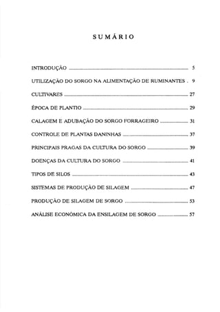 INTRODUÇÁO ..................................................................................................... 5
UTILIZAÇÁODO SORGO NA ALIMENTAÇÃO
DE RUMINANTES . 9
CULTIV-S .......................................................................................................... 27
.........................................................................................
GPOCA DE PtAPJTiO 29
CALAGEM E ADUBAÇÃO DO SORGO FORRACEIRO ....................... 31
CONTROLE DE PLANTAS DANINHAS ...........................,
.
....................37
.
PRINCIPAIS PRAGAS DA CULTURA DO SORGO ....................,........... 39
....................
DOENÇAS DA CULTURA DO SORGO ....................... ,
.
.
. 41
TIPOS DE SILOS .................................................................................................. 43
SISTEMAS DE PRODUÇÃO DE SILAGEM ................................................ 47
....................................................
PRODUÇÁO DE SILAGEM DE SORGO 53
ANÁL~SE
ECON~MICA
DA ENSILAGEM DE SORGO ..........................57
 
