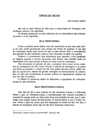 José Jacinto Júnior'
Silo tr&sos tipos bAsicos de silos para a conservação de forragens: sub-
tersaneos, aereos e de superficie.
No Brasil, atualmente os mais utilizados são os subtedneos tipo trinchei-
za-canoa e os de superfície.
Como o própria nome indica, esse silo chracteriza-se par uma vala aber-
ia no solo, tendo geralmente uma secção em f o m de trapdzio. É um tipo
de constniçãa muito mais barata do que os silos &rem. Para o revestimento
das paredes do siio trincheira, pode-se usar akenaria ou tijolo em espelho,
Embora o revestimento seja importante para garantia a boa qualidade
da silagem, quando o terreno apresem solos firmes, esse irabalho pode ser
dispensado, com uma grande redução no custo total da comtnição.
Não revestindo as paredes do silo, o produtor deve tomar certos cuida-
dos no enchimento do silo, como reforçar o sistema de drenagem e, s
e possi-
vei, forrar as paredes e o fundo da silo com palhas diversas (arroz, miiho, fei-
jão) ou capim seco. Apesar da grande vantagem no barateamento da constru-
ção, no silo sem revestimento as perdas podem ser ligeiramente maiores do
que nos silos revestidos.
A Tibela 25 apresenta dados de dimensão e capacidade de armazena-
rnento de silos-trincheira.
Esse tipo de silo k uma variante do silo trincheira comum e a diferença
bAsica 6 que, no trinçheiraanoa, n movimentagio dos veiculos trazendo o
material do campo pode ser feita pelas duas extremidades do silo, que k cons-
truido com rampas suaves de f & dacesso. O inconveniente C que a forma "a-
nos" retem n água da chuva, que fica empoçada no fundo do silo. Par *,
o
sistema de drenagem nesse tipo de silo deve funcionar muito bem.
l ~ t e a i s t a ,
Assessor tecnim dn Nestlei/ANPT, -1tuiutaba, MG.
 