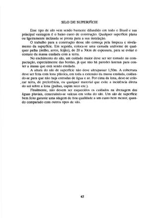 Esse ~ipo
de si10 vem sendo bastantc difundido em todci o Brasil e sua
principal vantagem C o baixo custo de c~)nstruçáo.
Qualquct supcrflcic plana
ou ligeiramente inclinada se presta para a sua instaiaçaa.
O trabalho para n construção desse siio começa pcla limpeza c niveh-
mento da superfície, Em seguida, coloca-se uma camada unif'orrnc de qual-
quer palha (milho, arroz, fcijão),de 20 a 30cm de espessura, para se evitar o
cantata da massa enshda com a tema.
No enchimento do silo, um cuidado maior deve ser ser tomado na com-
pactação, especialmente das bordas, já que não há paredes lateraif;para con-
ter a massa que está senda emdada,
A altura do silo de superfície niio devc ultrapassar 1,50m* A cobertura
deve ser feita com Iana plasticn, em tcxia a c x t e ~ i o
da massa enãiladn, cuidan-
do-se para que nao haja entradas de figua t: ar. Por cima da lona, dcve-se colo-
,car terra, dc preferencia, ou qualquer matcridl quc cvitc n incidencia dircta
do sol sobre a lona (palhas, capim swn etc.).
Finalmente, não dcvcrn ser esquecidos os cuidados na drcnagcm das
4guas pluviais, construindo-se valetas em volta do silo. U m silo dc supcrflcic
bem feito garante uma silagern de boa qualidade a um custo bem menor, quan-
do comparado com outros tipos dc silo.
 