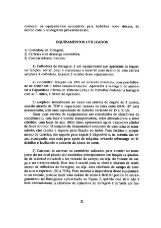 conhecer os equipamentos necessários para trabalhar nesse sistema, de
acordo com o cronograma préestabclecido.
I) Colhedora de forragem;
2) Carretas com descarga automhtica;
3) Compactadores: tratores,
1)Cahedora de forragem: um equipamento que apresenta as seguin-
tes funções: cortar, picar e arremessar o material pard dentro de uma carreta
amplada h colhedora. Existem 2 versões desse equipamento:
a) automotriz: lançado em 1991 no mcrcado brasileiro, com possibilida-
de de colher at& 3 linhas simultaneamente. Apresenta a vantagem de aumen-
tar a Capacidade Efetiva de Rabalho (t/h) c de trabalhar cortando a forragem
com as 3 linhas, h fiente do operador.
b) acoplado lateralmente ao trator em sistema de engate de 3 pontas,
movido atrav6s da TDP e requerendo tratores na faixa entre 60-80WP para
acionamenlo,com uma capacidade de trabalho variando de 15 a 30 tJh.
Essas duas versões de equipamentos são constituidas de plataforma de
recoihimento, com faca e correia transportadora, rolos abentadores e mtor
cilindrico com facas de aço. Alem disso, apresentam agora dispositivo afiador
de facas do rotor.O conjuntode transmissãoé compostode uma caixa de trans-
missao, eixo cardan e supone para fmção no trator. Para facilitar o ampla-
mente de carretas, um suporte para engate 6 disponivel e, na maioria das ve-
zes, acompanha uma roda para apoio da máquina, evitando sobrecarga no hi-
dráulico e facilitando o controle da altura de corte.
2) Carretas: as carretas ou caminhk.~
utiiizados para atender ao trans-
porte do material picado são escoihidm principalmente em funsão da qualida-
de de material cortado/h a ser retirado do campo, ou seja, do volume de car-
ga a ser transportadoh. Este fato 6 crucial para s
e obter o máximo de rendi-
mento da colhedora de forragem, ou seja, uma eficiencia de çampo de acor-
do w m o esperado (50a 75%). Para mostrar a impodncia desse equipamen-
to no sktema, pode-se fazer uma análise de como 6 facil ter pontos de estran-
gulamento no fluxograma apresentado na Figura 5, quando esse item nao 6
bem dimensionado: a eficiencia da colhedora de forragem é definida em fun-
 