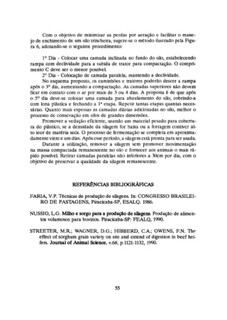 Com o objetivo de rninimbar as perdas por aeração e facilítar o mane-
jo de enchimento de um silo trincheira,sugere-seo meirsdoilustrado peh Figu-
ra 6, adotando-seo seguinte procedimento:
l0 Dia - Colocar uma camada inclinada no fundo do siin, estabelecendo
rampa com declividade para a subida de trator para çompactação. O compri-
mento C deve ser o menor pmfvel
2' Dia - -locação de camada paralela, mantendo a dedividade.
No esquema proposto, os caminhões e tratores poderão descer a rampa
ap6ç o 3" dia, aumentando a compactação. As camadas superiores não devem
ficar em contato com o ar par mais de 3 ou 4 dias. A proposta é de qne ap6s
o 5 O dia deve-se colocar urna camada para ahauhmento do silo, cobrindo-a
m
r
n lona plástica e fechando a laetapa. Repetir Enntas etapas quantas neces-
sárias. Quanto mais espessas as camadas diãrias adicionadas no silo, melhor o
processo de consevação em silos de grandes dirnenq&s.
Promover a vcdaçãa eficiente, usando um material pesado para cobertu-
ra do piástico, se a densidade da silagem for baixa ou a forragem contiver al-
to teor de materia seca. O processo de fermentagose compleia em aproxima-
damente vinte e um dhs.Aphsesse período,a silagernesiApronta para serusada.
Durante a utibação, removes a silagem sem promover movimentação
na massa compactada remanescente no sih e fornecer aos animais a mais rá-
pido pessfvel Retirar camadas paralelas não inferiores a 3krn por dia, com a
objetivo de preservar a quatidade da sihgem rernanescente.
FARIA, V.P. Tkcnícàsde prmiuçáode silagens. In: CONGRESSO BRASILEI-
RO DE PASTAGENS, BhcicabaSP, ESALQ. 1986.
NUSSIO, LG.M $ h esargopara a p d q á ode silagem Produção de alúnen-
tos volumosos para bovuim. PiracícabaSP: FEALQ, 2990.
STREETER, M.R; WAGNER,D.G.; HIBBERD, C
.
& OWENS, F.N. The.
effect of sorghum grain variety on site ãnd extend of digestion Ui heef hei-
fers. Jowd ofh h a l Science,v.@, p.1121-1332, 1990.
 