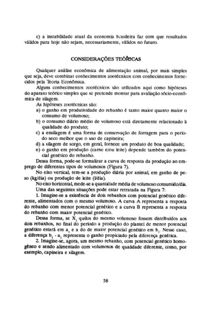 c) a insrabmdade atual da economia basileira faz com que resultados
válidos para hoje não sejam, necessariamente,vA1idos no futuro.
Qualquer anábe econamia de alimentação animal, por mais simples
que seja, deve combinar conhecimentos mtecnicos com mnheclmentos fome-
cidos p l a Teoria EconBmica.
Aiguns conhecimentos zoot6cnicos são utilizados aqui como hip6teses
do aparato tebrico simples que se pretende montar para avaliaçãos6cio-econb-
mica de silagem.
As hipbteses zootécnicas são:
a) o ganha em produl~dade
do rebanho é tanto maior quanto maior o
consumo de volummo;
b) o consumo daria medi0 de volumoso está diretamente relacionado à
qualidade do produto;
c) a ensilagem t uma forma de conservação de forragem para o perfo-
do seca meuior que o uso de capineira;
d) a silagern de sorgo, em gemi, fornece um produto de boa qualidade;
e) o ganho em produção (carne e/m leite) depende ranihkm da poten-
cial genetico do rebanho.
Dessa forma, pde-se formabar a curva de resposta da produção ao em-
prego de diferentes tipos de volumosos (Figura 7
)
.
No eixo vertical, tem-se a produção diaria por animal, em ganho de pe-
s
o @@dia) ou produção de leite (Udia).
Noeixohorkonralmede-sea quantidademUia devolumosomnsairnidofdh.
Uma das seguintes situações pode estar retratada na Figura 7
:
1. Imagine-se a existencia de dois rebanhos com potencial genético dife-
rente, alimentados com o mesmo volumoso. A curva A representa a resposta
do rebanho com menor potencial genkfico e a curva B representa a resposta
do rebanho com maior potencial genetico.
Dessa forma, se X,quilos do mesmo volumoso fossem distribuidos aos
dois rebanhos, no final do período a produç8o do plante1 de menor potencial
g e n e b estará em a, e a do de maior potencial genecien em b,. Nesw: caso,
a diferença b, - a, representa o ganho propiciado pela difcrenp genetica.
2. Imagine-se, agora, um mesmo rebanho, com potencial genetico homo-
gemo e sendo alimentado com volumosos de qualidade diferente, como, por
exemplo, capineira e silagem.
 