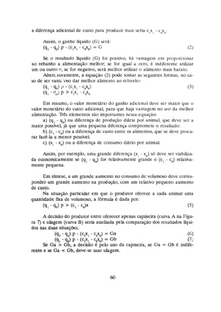 a diferença adicional de cusro pasa produzir mais scna c,x, - c?,.
Assim, o ganho liquido (G)ser&:
(9, - q
,
) P - @,x, - C#*) = G
S
e o resultado liquido (G) foi positivo, hA wantagem em proporcionar
ao rebanho a ahenmção melhor, se for igual a zero, & indiferente utilizar
um ou outro e,se for negativo, ser8 rnethor utilizar ci alimento mais barato.
Alten.iitivamente, a equação (23 pode tornar as seguintes formas, no ca-
so de ser vanti 'imdar melhor alimenta ao rebanho.
Em resumo, o valor monetário d o ganho adicional deve ser maior que o
valor mone~rio
do custo adicional, pasa que haja vantagcrn no u w da melhor
alimentaçiio. 7lê.s elementos são importantes nessa equação:
a) (q, - q,) ou diferença de produção diária por animal, que deve ser a
maior possfvei, jA que uma pequena diferença compromete o resultado:
b) (c,- c,) ou a diferença de cusro entre os alimentos,que se deve procu-
rar faze-la a menor possfveL
c) (x, - x,) ou a diferença de consumo diário por anirnat
Assim,por exemplo, uma grande diferença (x, - x,) s6 deve ser viabiba-
da economicamente se (q, - qJ for relativamente grande e (c, - cJ relativa-
mente pequena.
Em síntese, a um gmnde aumento no consumo de volumoso deve corres-
ponder um grande aumento na praduçáo, com um relativo pequeno aumento
de custo.
Na situapo particular em que o prdutor oferece a cada animal uma
quantidade h a de volumoso, a f6rrnula é dada por:
(41 - q,) P '(C, - CJX (5)
A decisão do produtor entre oferecer apenas capineira (curva A na Figu-
ra 7)e sihgem (curva B)seria auxiliada pela cornpamção das resuítados líqui-
dos nas duas situaç6es.
(93 - 42) P - (
C
?
, - c 2 9 = Ga (61
(91 - 90)P - (c,*, - = Gb (7)
Se Ga > Gb,a decisão k pela uso da capineira, se Ga = Gb 6 hdife-
rente e s
e Ga < Gb,deve-se usar silagem.
 