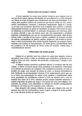 PRODUÇÃQ
DE MASSA VERDE
A lenta expansão do sorgo como planta fonageira para silagern tem co-
mo pravhveis causas algumas uidefinições de procedimentos a serem adotados
na cdtura do sorgo forrageiro que condicionam sua baixa produtividade. A co-
mepr pelo pequeno número de produtores que fazem anãlise de solo, ocasio-
nando, naturalmente, correções e adubaçks Inadequadas. Segue-se o prepa-
ro do solo,que raramente apresenta boas condições para receber a semente,
influenciando bastante na queda de densidade de plantas. Outro fator de gran-
de idiuência na produtividade B a adubaeo nitrogenada em cobertura, prati-
ca puco adotada e que, em muitos casos, não tem apresentado o resultado
esperado, principalmentepor não ser adequadamente executada. Aiém desses,
fatores como a escoiha da Area para o plantio, qualidade da semente, escolha
da cultivar, profundidade de plantio, capinas, pragas etc. tem levado os pecua-
*tas a obter produtividade bem abaixo daqueh registrada em estações expri-
mentais e em campos de demonstração. De modo geral, a produtividade mini-
ma açeixdvel B de 40 toneladas de massa verde por hectare. Abaixo disso, é
economicamente M v e P
PROCESSO DE ENSUGEM
Depois de se garantir uma boa cultura do sorgo para sihgem, torna-se
necessário estar atento a todas as atividades que constituem o processo de en-
silagem: ponto de corte, tamanho das particulas, çornpactação,vedaçãa e pto-
teção da silo.
A silagem sempre apresenta qiraiidade inferior à forrageira que lhe deu
origem. A maior ou menor queda nessa qualidade está altamente relacionada
aos cuidados no processo de exrsilagern. Em wndiç6es de fazenda, no caso es-
pecifico do sorgo, com exceção do ponto de corte, os demais procedimentos
tem obedecido às recomendaç&estecnims. É do conhecimento geral que, pa-
ra se obter boa fementago da massa verde ensilada, é fundamental existir
certa quantidade de carboidratos soltíveis (>15% na matéria seca e teor de
materia seca entre 30 a 3
5
%
.
) Existem poucos estudos tentando relacionar o
estádiovegemtivo da planta de sorgo e o seu ponto de corte para siiagern, oca-
sionando, na prática, cem dificuldade na tomada de decisão, principalmente
levando-se em conta que há variações entre cu1tivares.
Essa situação tem causado çoiheitas de sorgo para siEagem com teor de
matéria seca fora do recomendado,dando origem a silagem de baixa qualida-
de e com elevadas perdas de matéria seca.
 