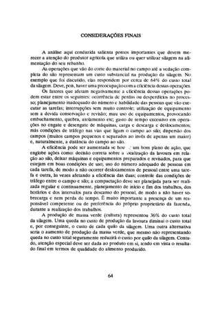 A anãlise aqui conduzida salienta pontos importantes que devem me-
recer a atenção do produtor agrícola que utW,a ou quer utilizar silagem na ali-
mentação & seu rebanho.
As operaç-s que vão do clorlc do maierial no campo até a vcdação com-
piem do silo represeniarn um custo substancial na procluç2o da silagcrn. No
exemplo que foi discutido, elas respondem por cerca dc 64% do custo tola1
da silagem.Deve, pok, haver uma preocupac;áocorna eficiènchdekwsopcrapes.
Qs fatores que afetam negativamcn~ea cticiencia dessas opera~íkspo-
dem estar entre os seguintes: ~icorrenciadc perdas ou despcrdlcicis no proces-
so; planejamento inadequado do niimero c habilidade das pc~;q(>as
que vão cxc-
CuFar as tarefas; intermpqfies sem muito controle; uailizac;ãa de equipamento
sem a devida conservação c revisão; mau uso de equipamentos, provricando
embuchamento, quebra, atcilameniri etc; gasto de tempo cxcessjvo em opera-
soes no engate e desengate de maquinas, carga e descarga c deslocamentos;
mAs condições de trilfego nas vias que ligam o campo ao silo; dispesiicn dos
campos (muitos campos pequenos e separados ao invés dc apenas um maklr)
e, mfurahcnte, a distancia do campo ao do.
A eficihcia pode ser aumentada se hou ,
.
- um bom plano de ação, quc
englobe ações como: decisão correra sobre a :dcaIwição da lavoura em rela-
@o ao silo, deixas mhquinas e equipamentos preparados c revisados, para que
estejam em boas condips de uso; uso do número adequado de pessoas em
cada tarefa, de modo a não ocorrer deslocamentos de pessoal entre uma tare-
fa e outra, Bs vezes afetando a eficiencia das duas; conarik das condiç- de
tráfego entre o campo e silo;a compactaçáo deve ser planejada para ser reali-
zada reguiar e continuamente, planejamento de jnfcia e fim dos trabaihos, dos
hos6rios e das intervalos pata descanso do pessoal, de modo a n3o haver so-
brecarga e nem perda dc tempo. E muito irnponantc a prescnça de um res-
ponsável competente ou de preferência do prc5p"o pmprrietario da fazenda,
durante a reahção dos trabalhos.
A produção de massa verde (cultura) representou 36% do custo total
da silagem. Uma queda no custo de prridugo da hvoura diminui n custo total
e, por conseguinte, o custo de cada quilo da silagcm. Uma outra alternativa
seria o aumento de produção da massa verde, que mesmo nao representando
queda no custo total seguramente reduzirá. o custo por quib da silagem. Contu-
do, atenç-30especial deve ser dada ao produto em si, tendo em vista o resulta-
do final em termos de qualidade do alimenta prodwido.
 