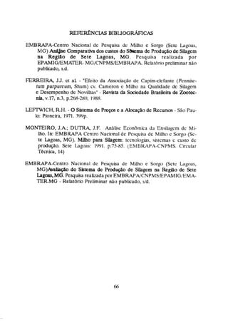 EUBRAPA-eniro Nacional dc Pequiw de Milho c Sorga (Sctc l~goas,
MG) AnA&e Comparativa doscustos do SiStemade PsoduçBode Sihgem
na Região de Sete Lagoas, MG. Pesquisa realizada por
EPAMIG/EMATER- MGJCNPMSIEM BRAPA. Rehtíirio preliminar não
publicado, s.d.
FERREIRA, J.3. et al - "Efeitoda Associação de Capim-clefanre (Pcnn&c-
tum purpureum, Shum) cv. Çarneron e Miiho na Qualidade de Sihgem
e Desempenho de Novilhas" - Revista da medade Brasileira de Zmtec-
nia, v.17, n.3,p.268-280, 1YKY.
LEFTWICH, R.H.- 0Sirtema de Pieços e a m ç á o de Recursos - São Pnu-
30: Pioneira, 1971. 7Wp.
MON'TEIRO, J.A.; DUTRA, J,F. AnAliw EcciniSmica da Ensilagçm dc Mi-
lho. In: EMBWPA Centro Nacional dc Pcsqui~
dc Millho c Sorgo (Sc-
te Lagoas, MG). Miiho para Sùagem: <rcnologias,siricmas c custo de
prdução. Scte Lagoas: T C . l . p.75-85. (EMBKAPA-CNPMS. Circular
Tecniça, 14)
EMBWA-Centro Nacional dc Pesquisa dc Milho e Sorgt., (Sctc Lagoas,
M G ) M b f l a do Sistema de Pmdtqáo de Silagem na Região de Sete
bmgoas,MG.Pesqusa realizada por EMBRAPA/CNPMS.EPAMIGEMA-
E R . M G - Relalbrio Preliminar não publicado, sld.
 