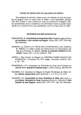 Em condiçdesde fazenda, estima-seque, na formação do custo de prodiu-
@o de silagem, tanto de sorgo como de miho, a fase agronbmica participa
com 50%, ficando a outra metade por mnta do processo de ensilagem. Mes-
mo apresentando pouca consistência, essa informação mostra a grande impor-
tilncia de se conduzir bem a fase agronbrnim, tanto de sorgo como de milho.
FERNANDES,W,
PrPdutiviãadedoSorgoSantaE M (Sorghumrulgare,Peass),
em seis.idades e valor nutritiva das silagem Viçosa, MG: UFV, 1978.64p.
Esc Mestrado.
GOMDE, J.A;ZAGO,
C
.
P
.
;
CRUZ, ME,; EVANGEZISTk, AR.;GARCW
R*;
OBEID, J . k Milho e Sorgo em Cultivos Puros ou Consorciados com
Soja para Psodugio de SiIagens. Revisita da %&dade Brasileira de Z b
otecnia, Viçosa, MG,v.16 n,4,p.308-317, 1987.
LOPEZ,J. Valor Nutitivo de Silagens, In: SIMPÓSIOSOBRE MANWO DE
PASmGEM, 2, Piracicaba, SP, 1975, Anah
.
.
. Piracicaba: ESALQ, 1975.
p. 187 - 310.
PED'REIRfAS, J.V.S. Competição de Variedades de Sorgo para Produgo de
Matéria Verde. Boktimde ILndCisaiaAnual,v. 27/28,L único,p,349-353,1970
PIZARRO, E . k Qualidade da Silagem da Região Mata1útgic.a de Minas Ge-
rais. Lnforme AgropeaMo, Belo Horizonte,v* 4,'n. 47,p. 5-8, 1978.
VALENTE, J.O. Produ-de de Duas lhkdades de Milho (Zea mays, L)
e de Qualm Wedades de Sorgo (Sorghum bimlor (L)Moench) e W r
N
U
- de Suas Sihgem. Viçosa, MG: WFV, 1977.76~.
%se Mestrado.
 