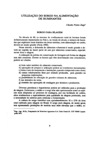 SORGU PARA S U G E M
Na década de 80,os sistemas de confinamento total de bwinos foram
dehihmente implantados no Pafse, na virada do século,o número de fazen-
das que exploram vacas leiteiras em Areas ratntas, com alimentaçãono cocho,
devera ser muito grande (Faria 1990).
Nesse sistema, a demanda de ahentos volumosos C muita grande e de-
verá ser suprida na maior parte do ano por alimentos conservados, especial-
mente feno e silagem.
A utilizaçãoda prática de conservaç~
de forragem sob forma de silagem
tem sido crescente. Dentre as fatores que tem determinado esse crescimento,
podem ser citadas:
a) bom valor nutritivo do ahento ironseniado;
b) operaçíks de prepato e utih.açãopodem ser totalmente mecanizadas;
c)baixo custoda maquinaria e instalações,quandocomparada com o feno;
d) custos relativamente !
%
o
s por unidade produzida, para grandes ou
pequenas exploraçOes;
e) possibilidade de obtenção de grandes volumes de alimentos;
f) ~ISO intensivo da terra;
g) domlnio das operações de ensilagem por técnicos e produtores.
Diversas gramheas e legun-ih~sas
podem ser utilizadas-paraa prmiuqáo
de siiagem. Entretanto,a milho e o çorgo tem sido apresentada como as espt-
cies mais adaptadas ao processo de ensilagem, por sua facilidade de cultivo,
altas rendimentos e especialmente pela qualidade da silagem produzida, sem
a necessidadede adiths para estimular a fermentação.
A cuituta do sorgo contribui com aproximadamente 10 a l
2
% da $rea
total cultivada para silagem no Brasil O sorgo para shgem, de m d o geral
tem apresentado pdug0es de materia seca mais elevadas que o m o , es-
'
&
i
t -Agr., MSc, Pquitador da Semcntts A g m c m SA C a h Patal81. CEP 38360 Capinó-
poins MG.
 