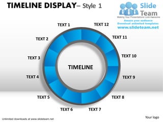 TIMELINE DISPLAY– Style 1

                                           TEXT 1          TEXT 12


                          TEXT 2                                     TEXT 11



                   TEXT 3                                                TEXT 10

                                                TIMELINE
                  TEXT 4                                                  TEXT 9



                           TEXT 5                                    TEXT 8

                                            TEXT 6    TEXT 7

Unlimited downloads at www.slideteam.net
                                                                                   Your logo
 