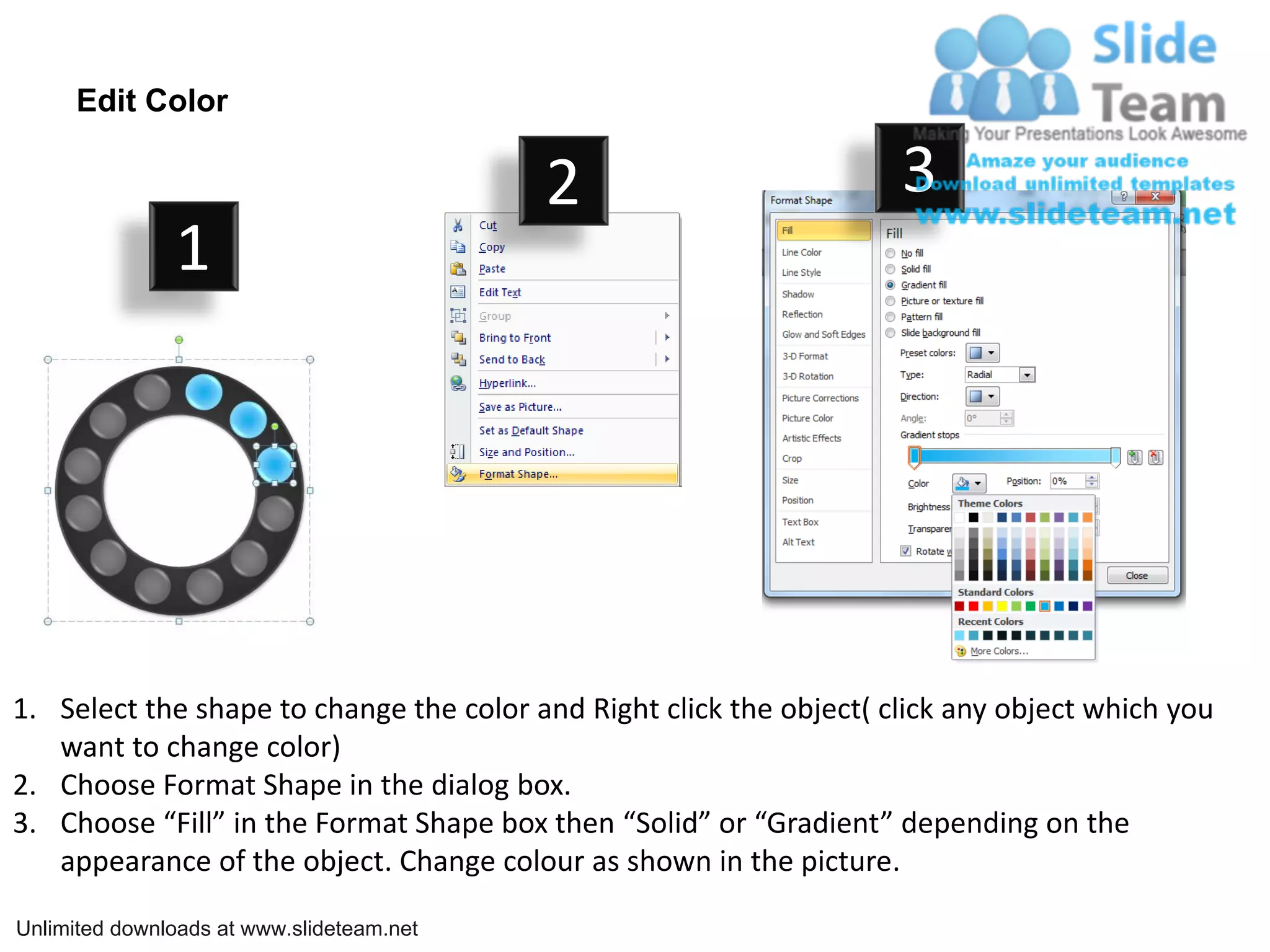 Edit Color
2 3
1
1. Select the shape to change the color and Right click the object( click any object which you
want to change color)
2. Choose Format Shape in the dialog box.
3. Choose “Fill” in the Format Shape box then “Solid” or “Gradient” depending on the
appearance of the object. Change colour as shown in the picture.
Unlimited downloads at www.slideteam.net