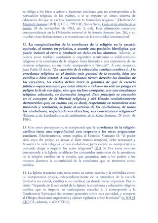se obliga a los hijos a asistir a lecciones escolares que no corresponden a la
persuasión religiosa de los padres, o si se impone un único sistema de
educación del que se excluye totalmente la formación religiosa.” (Declaración
Dignitatis humanae [DH] 5; Cf. c. 799 CIC; Santa Sede, Carta de los derechos de la
familia, 24 de noviembre de 1983, art. 5, c-d). Esta afirmación encuentra
correspondencia en la Declaración universal de los derechos humanos (art. 26), y en
muchas otras declaraciones y convenciones de la comunidad internacional.

12. La marginalización de la enseñanza de la religión en la escuela
equivale, al menos en práctica, a asumir una posición ideológica que
puede inducir al error o producir un daño en los alumnos. Además, se
podría crear también confusión o engendrar relativismo o indiferentismo
religioso si la enseñanza de la religión fuera limitada a una exposición de las
distintas religiones, en un modo comparativo y “neutral”. A este respecto,
Juan Pablo II decía: “La cuestión de la educación católica conlleva (...) la
enseñanza religiosa en el ámbito más general de la escuela, bien sea
católica o bien estatal. A esa enseñanza tienen derecho las familias de
los creyentes, las cuales deben tener la garantía de que la escuela
pública —precisamente por estar abierta a todos— no sólo no ponga en
peligro la fe de sus hijos, sino que incluso complete, con una enseñanza
religiosa adecuada, su formación integral. Este principio se encuadra
en el concepto de la libertad religiosa y del Estado verdaderamente
democrático que, en cuanto tal, es decir, respetando su naturaleza más
profunda y verdadera, se pone al servicio de los ciudadanos, de todos
los ciudadanos, respetando sus derechos, sus convicciones religiosas”
(Discurso a los Cardenales y a los colaboradores de la Curia Romana, 28 junio de
1984).

13. Con estos presupuestos, se comprende que la enseñanza de la religión
católica tiene una especificidad con respecto a las otras asignaturas
escolares. Efectivamente, como explica el Concilio Vaticano II: “el poder
civil, cuyo fin propio es actuar el bien común temporal, debe reconocer y
favorecer la vida religiosa de los ciudadanos; pero excede su competencia si
pretende dirigir o impedir los actos religiosos" (DH 3). Por estos motivos
corresponde a la Iglesia establecer los contenidos auténticos de la enseñanza
de la religión católica en la escuela, que garantiza, ante a los padres y los
mismos alumnos la autenticidad de la enseñanza que se transmite como
católica.

14. La Iglesia reconoce esta tarea como su ratione materiae y la reivindica como
de competencia propia, independientemente de la naturaleza de la escuela
(estatal o no estatal, católica o no católica) en donde viene impartida. Por lo
tanto: “depende de la autoridad de la Iglesia la enseñanza y educación religiosa
católica que se imparte en cualesquiera escuelas (…) corresponde a la
Conferencia Episcopal dar normas generales sobre esta actividad, y compete
al Obispo diocesano organizarla y ejercer vigilancia sobre la misma” (c. 804 §1
CIC; Cf., además, c. 636 CCEO).
 