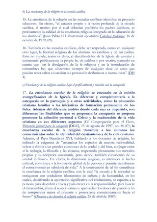 b) La enseñanza de la religión en la escuela católica

15. La enseñanza de la religión en las escuelas católicas identifica su proyecto
educativo. En efecto, “el carácter propio y la razón profunda de la escuela
católica, el motivo por el cual deberían preferirla los padres católicos, es
precisamente la calidad de la enseñanza religiosa integrada en la educación de
los alumnos” (Juan Pablo II Exhortación apostólica Catechesi tradendae, 16 de
octubre de 1979, 69).

16. También en las escuelas católicas, debe ser respetada, como en cualquier
otro lugar, la libertad religiosa de los alumnos no católicos y de sus padres.
Esto no impide, como es claro, el derecho-deber de la Iglesia de enseñar y
testimoniar públicamente la propia fe, de palabra y por escrito, teniendo en
cuenta que “en la divulgación de la fe religiosa y en la introducción de
costumbres hay que abstenerse siempre de cualquier clase de actos que
puedan tener sabor a coacción o a persuasión deshonesta o menos recta” (DH
4).

c) Enseñanza de la religión católica bajo el perfil cultural y relación con la catequesis

17. La enseñanza escolar de la religión se encuadra en la misión
evangelizadora de la Iglesia. Es diferente y complementaria a la
catequesis en la parroquia y a otras actividades, como la educación
cristiana familiar o las iniciativas de formación permanente de los
fieles. Además del diferente ámbito donde cada una es impartida, son
diferentes las finalidades que se proponen: la catequesis se propone
promover la adhesión personal a Cristo y la maduración de la vida
cristiana en sus diferentes aspectos (Cf. Congregación para el Clero,
Directorio general para la catequesis [DGC], 15 de agosto de 1997, nn. 80-87); la
enseñanza escolar de la religión transmite a los alumnos los
conocimientos sobre la identidad del cristianismo y de la vida cristiana.
Además, el Papa Benedicto XVI, hablando a los docentes de religión, ha
indicado la exigencia de "ensanchar los espacios de nuestra racionalidad,
volver a abrirla a las grandes cuestiones de la verdad y del bien, conjugar entre
sí la teología, la filosofía y las ciencias, respetando plenamente sus métodos
propios y su recíproca autonomía, pero siendo también conscientes de su
unidad intrínseca. En efecto, la dimensión religiosa, es intrínseca al hecho
cultural, contribuye a la formación global de la persona y permite transformar
el conocimiento en sabiduría de vida.” A la consecución de tal fin contribuye
la enseñanza de la religión católica, con la cual “la escuela y la sociedad se
enriquecen con verdaderos laboratorios de cultura y de humanidad, en los
cuales, descifrando la aportación significativa del cristianismo, se capacita a la
persona para descubrir el bien y para crecer en la responsabilidad; para buscar
el intercambio, afinar el sentido crítico y aprovechar los dones del pasado a fin
de comprender mejor el presente y proyectarse conscientemente hacia el
futuro” (Discurso a los docentes de religión católica, 25 de abril de 2009).
 
