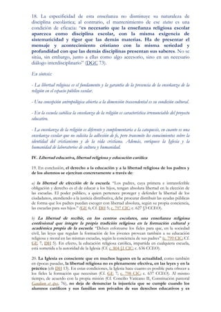 18. La especificidad de esta enseñanza no disminuye su naturaleza de
disciplina escolástica; al contrario, el mantenimiento de ese status es una
condición de eficacia: “es necesario que la enseñanza religiosa escolar
aparezca como disciplina escolar, con la misma exigencia de
sistematicidad y rigor que las demás materias. Ha de presentar el
mensaje y acontecimiento cristiano con la misma seriedad y
profundidad con que las demás disciplinas presentan sus saberes. No se
sitúa, sin embargo, junto a ellas como algo accesorio, sino en un necesario
diálogo interdisciplinario” (DGC 73).

En síntesis:

- La libertad religiosa es el fundamento y la garantía de la presencia de la enseñanza de la
religión en el espacio público escolar.

- Una concepción antropológica abierta a la dimensión trascendental es su condición cultural.

- En la escuela católica la enseñanza de la religión es característica irrenunciable del proyecto
educativo.

- La enseñanza de la religión es diferente y complementaria a la catequesis, en cuanto es una
enseñanza escolar que no solicita la adhesión de fe, pero transmite los conocimientos sobre la
identidad del cristianismo y de la vida cristiana. Además, enriquece la Iglesia y la
humanidad de laboratorios de cultura y humanidad.

IV. Libertad educativa, libertad religiosa y educación católica

19. En conclusión, el derecho a la educación y a la libertad religiosa de los padres y
de los alumnos se ejercitan concretamente a través de:

a) la libertad de elección de la escuela. “Los padres, cuya primera e intransferible
obligación y derecho es el de educar a los hijos, tengan absoluta libertad en la elección de
las escuelas. El poder público, a quien pertenece proteger y defender la libertad de los
ciudadanos, atendiendo a la justicia distributiva, debe procurar distribuir las ayudas públicas
de forma que los padres puedan escoger con libertad absoluta, según su propia conciencia,
las escuelas para sus hijos.” (GE 6; Cf. DH 5; c. 797 CIC; c. 627 §3 CCEO).

b) La libertad de recibir, en los centros escolares, una enseñanza religiosa
confesional que integre la propia tradición religiosa en la formación cultural y
académica propia de la escuela. “Deben esforzarse los fieles para que, en la sociedad
civil, las leyes que regulan la formación de los jóvenes provean también a su educación
religiosa y moral en las mismas escuelas, según la conciencia de sus padres” (c. 799 CIC; Cf.
GE 7, DH 5). En efecto, la educación religiosa católica, impartida en cualquiera escuela,
está sometida a la autoridad de la Iglesia (Cf. c. 804 §1 CIC; c. 636 CCEO).

20. La Iglesia es consciente que en muchos lugares en la actualidad, como también
en épocas pasadas, la libertad religiosa no es plenamente efectiva, en las leyes y en la
práctica (cfr DH 13). En estas condiciones, la Iglesia hace cuanto es posible para ofrecer a
los fieles la formación que necesitan (Cf. GE 7; c. 798 CIC; c. 637 CCEO). Al mismo
tiempo, de acuerdo con la propia misión (Cf. Concilio Vaticano II, Constitución pastoral
Gaudium et spes, 76), no deja de denunciar la injusticia que se cumple cuando los
alumnos católicos y sus familias son privados de sus derechos educativos y es
 