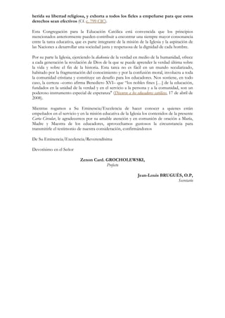 herida su libertad religiosa, y exhorta a todos los fieles a empeñarse para que estos
derechos sean efectivos (Cf. c. 799 CIC).

Esta Congregación para la Educación Católica está convencida que los principios
mencionados anteriormente pueden contribuir a encontrar una siempre mayor consonancia
entre la tarea educativa, que es parte integrante de la misión de la Iglesia y la aspiración de
las Naciones a desarrollar una sociedad justa y respetuosa de la dignidad de cada hombre.

Por su parte la Iglesia, ejerciendo la diakonia de la verdad en medio de la humanidad, ofrece
a cada generación la revelación de Dios de la que se puede aprender la verdad última sobre
la vida y sobre el fin de la historia. Esta tarea no es fácil en un mundo secularizado,
habitado por la fragmentación del conocimiento y por la confusión moral, involucra a toda
la comunidad cristiana y constituye un desafío para los educadores. Nos sostiene, en todo
caso, la certeza –como afirma Benedicto XVI– que “los nobles fines […] de la educación,
fundados en la unidad de la verdad y en el servicio a la persona y a la comunidad, son un
poderoso instrumento especial de esperanza" (Discurso a los educadores católicos, 17 de abril de
2008).

Mientras rogamos a Su Eminencia/Excelencia de hacer conocer a quienes están
empeñados en el servicio y en la misión educativa de la Iglesia los contenidos de la presente
Carta Circular, le agradecemos por su amable atención y en comunión de oración a María,
Madre y Maestra de los educadores, aprovechamos gustosos la circunstancia para
transmitirle el testimonio de nuestra consideración, confirmándonos

De Su Eminencia/Excelencia/Reverendísima

Devotísimo en el Señor

                            Zenon Card. GROCHOLEWSKI,
                                        Prefecto

                                                               Jean-Louis BRUGUÈS, O.P,
                                                                                Secretario
 