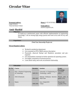 Circular Vitae
Permanent address: Phone # +92-3457074824
Chak# 59/W.B
Tehsil & District Vehari. Email address:
amir0933@gmail.com
Amir Rashid
Objective:
To build up a professional career with efficient implementation of engineering
knowledge. I am an unsung high energy person and want to do work for my safe
future.
Experience:
Final Year Internship Project at:
Oryza Organics Lahore:
 Worked in production department.
 Got command on PFD, P&ID, process description.
 Practically observed Startup and Shutdown procedure and pre-
requisite.
 Got intermediate command on boiler operations & operating system.
 Got highly command on Extrusion process.
 Learn about safety and work environment relationship.
Education:
Sr. No. Course Duration Institute Grade/
Percentage
1 B.Sc. Chemical Engineering
& Technology 2009-2013
University of Engineering &
Technology, Lahore
3.2 CGPA
(80%)
2 DAE (Chemical)
2004-2007
Pakistan Ordinance factories
Wah Cantt
Passed with A
grade (75%)
3 Matric
2000-2002
Govt. Model H/S
Vehari
Passed with
A grade (73%)
 