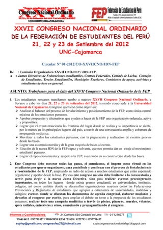 XXVII CONGRESO NACIONAL ORDINARIO
 DE LA FEDERACIÓN DE ESTUDIANTES DEL PERÚ
        21, 22 y 23 de Setiembre del 2012
                 UNC-Cajamarca

                        Circular Nº 01-2012/CO-XXVIICNO/JDN-FEP

De : Comisión Organizadora XXVII CNO-FEP / JDN-FEP.
A : Juntas Directivas de Federaciones estudiantiles, Centros Federados, Comités de Lucha, Consejos
      de Estudiantes, Tercios Estudiantiles, Municipios Escolares, Comisiones de apoyo, activistas y
      estudiantes de base en general.

ASUNTO: Trabajemos para el éxito del XXVII Congreso Nacional Ordinario de la FEP

1. Los estudiantes peruanos marchamos rumbo a nuestro XXVII Congreso Nacional Ordinario, a
   llevarse a cabo los días 21, 22 y 23 de setiembre del 2012, teniendo como sede a la Universidad
   Nacional de Cajamarca. Congreso que tiene como objetivos:
     Analizar el balance del proceso de fortalecimiento y posicionamiento de la FEP, como única central
       máxima de los estudiantes peruanos.
     Aprobar propuestas y alternativas que ayuden a hacer de la FEP una organización ordenada, activa
       y propositiva.
     Lograr que el evento trascienda las fronteras del lugar donde se realiza y su importancia se sienta,
       por lo menos en los principales lugares del país, a través de una convocatoria amplia y cobertura de
       propaganda mediática.
     Movilizar a todos los estudiantes peruanos, con la preparación y realización de eventos previos
       desde las bases.
     Lograr una asistencia nutrida y de la gran mayoría de bases al evento.
     Elección de la nueva JDN de la FEP capaz y solvente, que nos permita dar un viraje al movimiento
       estudiantil peruano.
     Lograr el reposicionamiento y respeto a la FEP, avanzando en su construcción desde las bases.

2. Este Congreso debe mostrar todas las ganas, el entusiasmo, el ímpetu como virtud en los
   estudiantes por querer organizarse, para contribuir y continuar con el proceso de fortalecimiento
   y reorientación de la FEP, ampliando su radio de acción a muchos estudiantes que están esperando
   organizarse y aportar desde la base. Por eso este congreso no solo debe limitarse a la convocatoria y
   servir para elegir a la nueva Junta Directiva, sino para realizar eventos precongresales
   importantes, en todos los lugares donde exista gremio estudiantil, en universidades, institutos,
   colegios, así como también donde se desarrollan organizaciones mayores como las Federaciones
   Provinciales y Regionales de estudiantes que agrupan a estudiantes de universidades, institutos y
   colegios; eventos donde se discutan los documentos de agenda congresal, elaborar mociones y
   elevarlas al congreso por escrito, para ampliar el debate en torno a la propuesta de los estudiantes
   peruanos; realizar todo una campaña mediática a través de pintas, pizarras, murales, volantes,
   spots radiales, entrevistas y otros, anunciando y propagandizando el congreso.

Informes y Coordinaciones:             Jr. Camaná 550 Cercado de Lima        01 4276677
     996414415 / 995791437 / 988049858 RPM *22628 / #222793 / #995791437
    soyfep@gmail.com; congresofep27@hotmail.com                  xxviicongresonacionaldelafep.blogspot.com
 