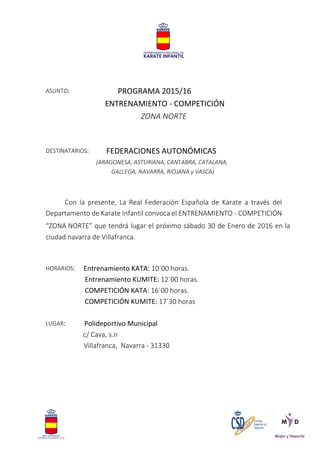 ASUNTO: PROGRAMA 2015/16
ENTRENAMIENTO - COMPETICIÓN
ZONA NORTE
DESTINATARIOS: FEDERACIONES AUTONÓMICAS
(ARAGONESA, ASTURIANA, CANTABRA, CATALANA,
GALLEGA, NAVARRA, RIOJANA y VASCA)
Con la presente, La Real Federación Española de Karate a través del
Departamento de Karate Infantil convoca el ENTRENAMIENTO - COMPETICIÓN
“ZONA NORTE” que tendrá lugar el próximo sábado 30 de Enero de 2016 en la
ciudad navarra de Villafranca.
HORARIOS: Entrenamiento KATA: 10´00 horas.
Entrenamiento KUMITE: 12´00 horas.
COMPETICIÓN KATA: 16´00 horas.
COMPETICIÓN KUMITE: 17´30 horas
LUGAR: Polideportivo Municipal
c/ Cava, s.n
Villafranca, Navarra - 31330
 