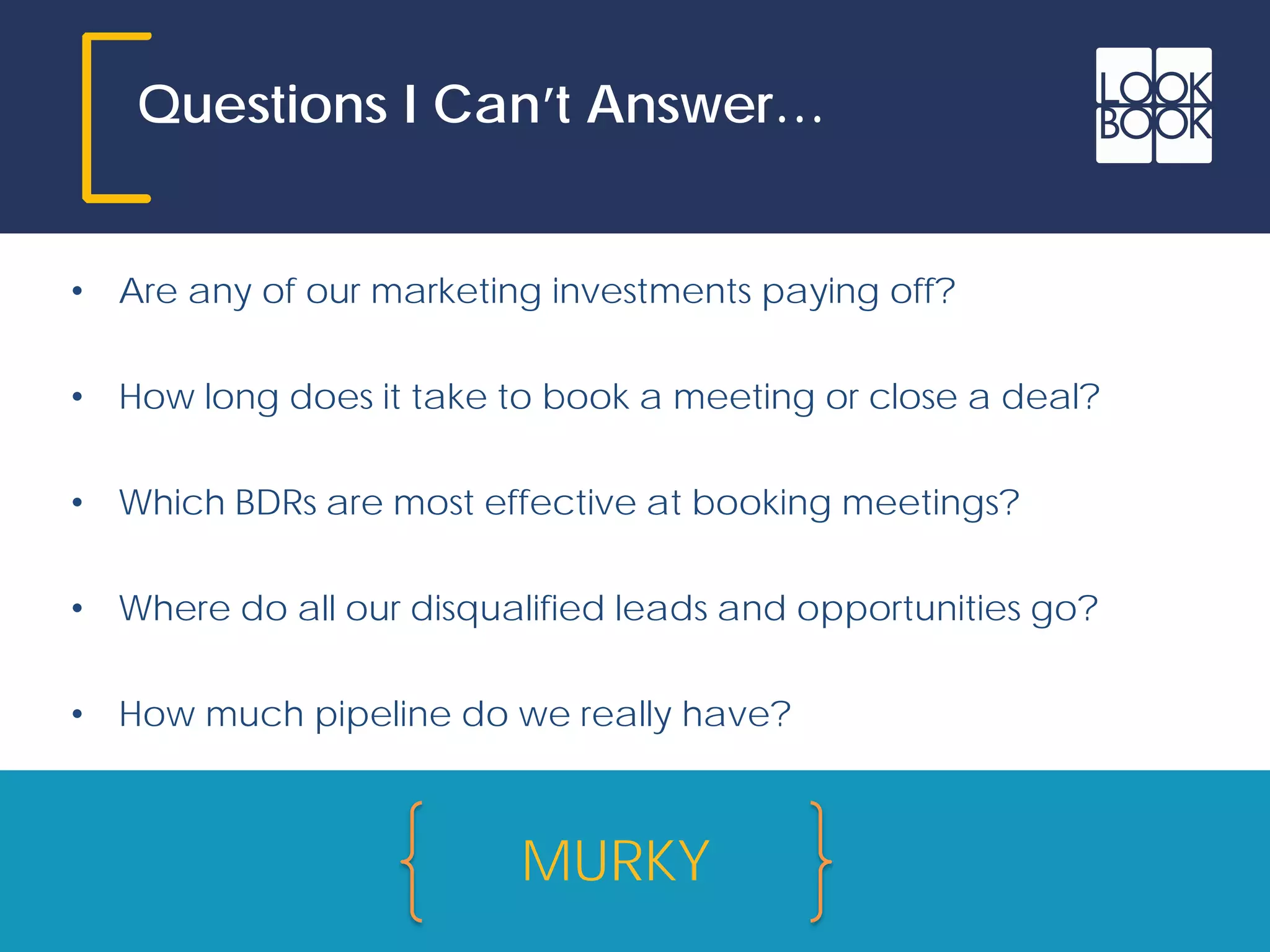 Questions I Can’t Answer…
• Are any of our marketing investments paying off?
• How long does it take to book a meeting or close a deal?
• Which BDRs are most effective at booking meetings?
• Where do all our disqualified leads and opportunities go?
• How much pipeline do we really have?
MURKY
 