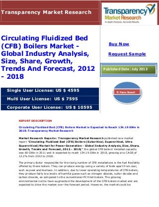 REPORT DESCRIPTION
Circulating Fluidized Bed (CFB) Boilers Market is Expected to Reach 134.19 GWe in
2018: Transparency Market Research
Market Research Reports : Transparency Market Research published new market
report "Circulating Fluidized Bed (CFB) Boilers (Subcritical, Supercritical, Ultra
Supercritical) Market for Power Generation - Global Industry Analysis, Size, Share,
Growth, Trends and Forecast, 2012 - 2018," the global CFB boilers' installed capacity
was 60 GWe in 2011 and is expected to reach 134.19 GWe in 2018, growing at a CAGR of
12.2% from 2012 to 2018.
The primary factor responsible for the rising number of CFB installations is the fuel flexibility
offered by these boilers. They can produce energy using a variety of fuels apart from coal,
such as peat and biomass. In addition, due to lower operating temperatures of CFB boilers,
they produce fairly low levels of harmful gases such as nitrogen dioxide, sulfur dioxide and
carbon dioxide, as compared to the conventional PC fired boilers. The growing
environmental norms have augmented the development of the CFB boilers market and are
expected to drive the market over the forecast period. However, the market could be
Transparency Market Research
Circulating Fluidized Bed
(CFB) Boilers Market -
Global Industry Analysis,
Size, Share, Growth,
Trends And Forecast, 2012
- 2018
Single User License: US $ 4595
Multi User License: US $ 7595
Corporate User License: US $ 10595
Buy Now
Request Sample
Published Date: July 2013
75 Pages Report
 