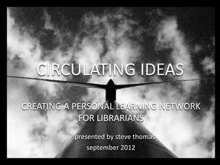 CIRCULATING IDEAS
CREATING A PERSONAL LEARNING NETWORK
            FOR LIBRARIANS
          presented by steve thomas
              september 2012
 