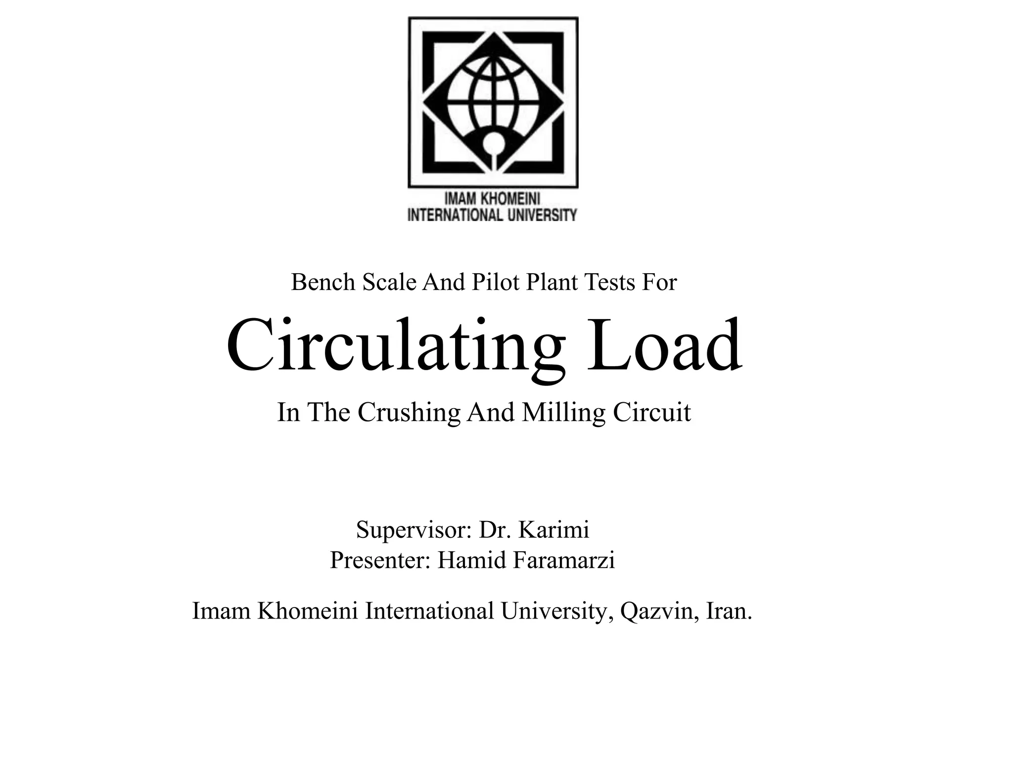 Bench Scale And Pilot Plant Tests For 
Circulating Load 
In The Crushing And Milling Circuit 
Supervisor: Dr. Karimi 
Presenter: Hamid Faramarzi 
Imam Khomeini International University, Qazvin, Iran. 
 