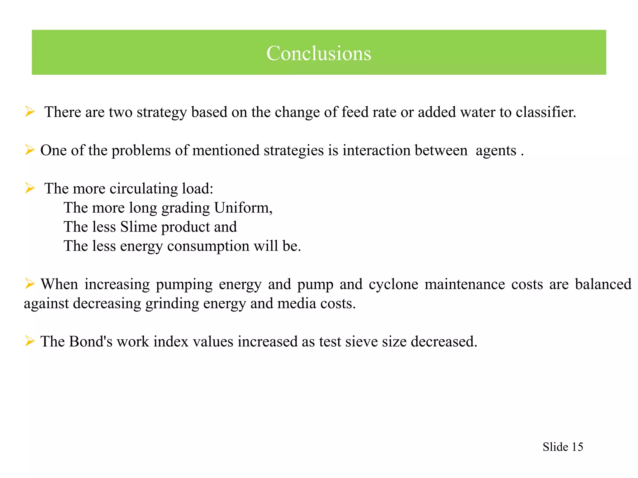 Slide 15 
Conclusions 
 There are two strategy based on the change of feed rate or added water to classifier. 
 One of the problems of mentioned strategies is interaction between agents . 
 The more circulating load: 
The more long grading Uniform, 
The less Slime product and 
The less energy consumption will be. 
When increasing pumping energy and pump and cyclone maintenance costs are balanced 
against decreasing grinding energy and media costs. 
 The Bond's work index values increased as test sieve size decreased. 
 