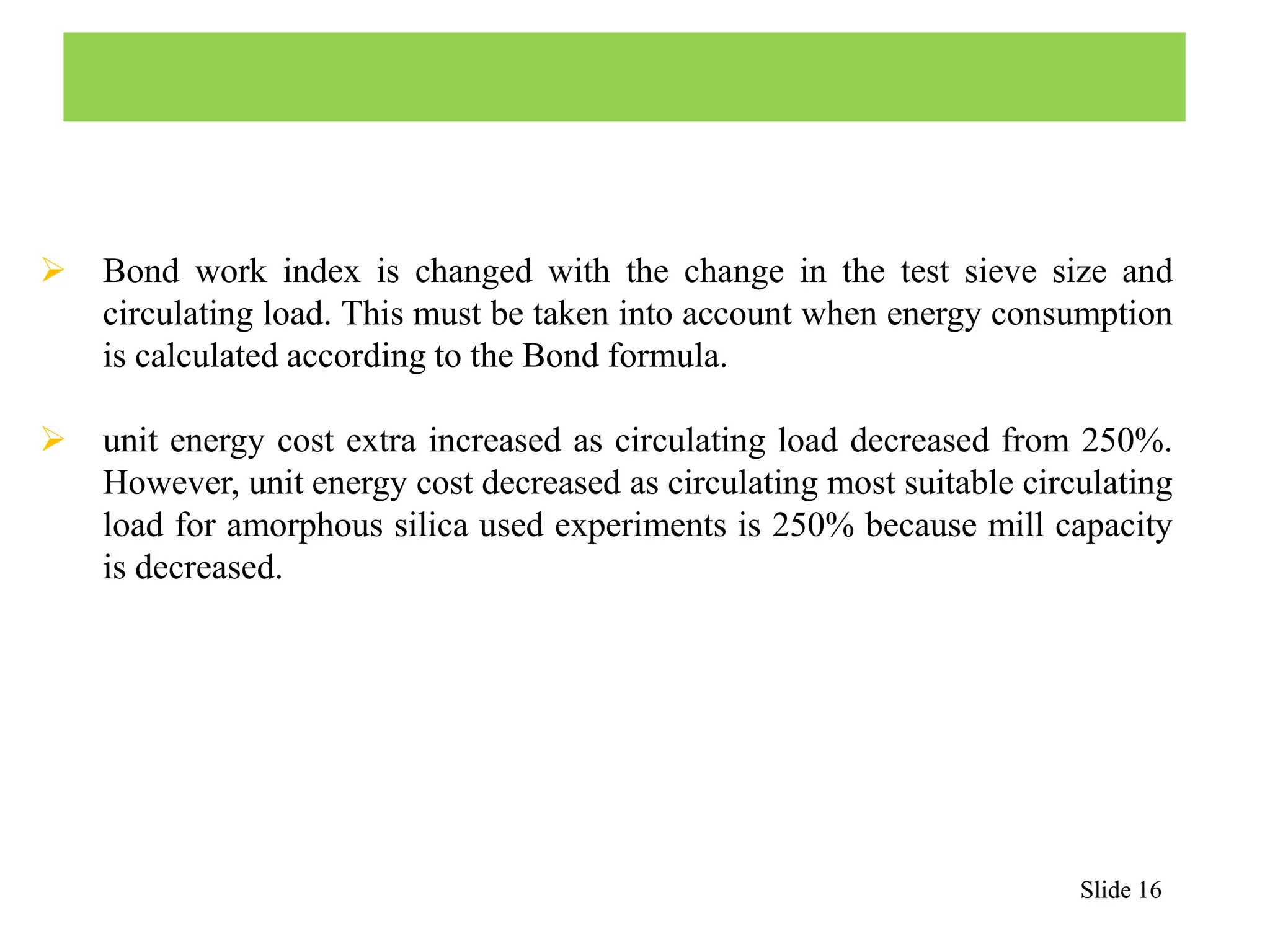  Bond work index is changed with the change in the test sieve size and 
circulating load. This must be taken into account when energy consumption 
is calculated according to the Bond formula. 
 unit energy cost extra increased as circulating load decreased from 250%. 
However, unit energy cost decreased as circulating most suitable circulating 
load for amorphous silica used experiments is 250% because mill capacity 
is decreased. 
Slide 16 
 