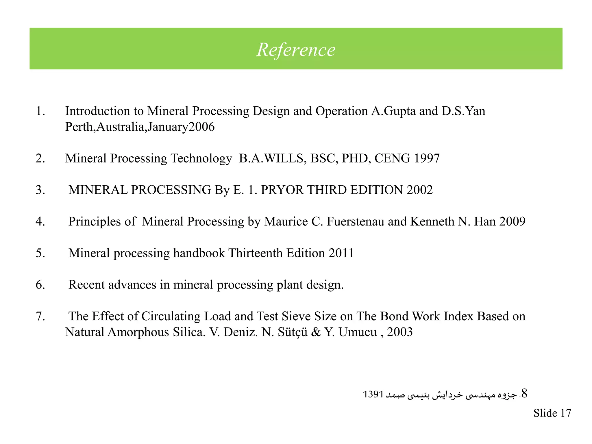 Slide 17 
Reference 
1. Introduction to Mineral Processing Design and Operation A.Gupta and D.S.Yan 
Perth,Australia,January2006 
2. Mineral Processing Technology B.A.WILLS, BSC, PHD, CENG 1997 
3. MINERAL PROCESSING By E. 1. PRYOR THIRD EDITION 2002 
4. Principles of Mineral Processing by Maurice C. Fuerstenau and Kenneth N. Han 2009 
5. Mineral processing handbook Thirteenth Edition 2011 
6. Recent advances in mineral processing plant design. 
7. The Effect of Circulating Load and Test Sieve Size on The Bond Work Index Based on 
Natural Amorphous Silica. V. Deniz. N. Sütçü & Y. Umucu , 2003 
8. جزوه مهندس ی خردایش بنیس ی صمد 1391 
