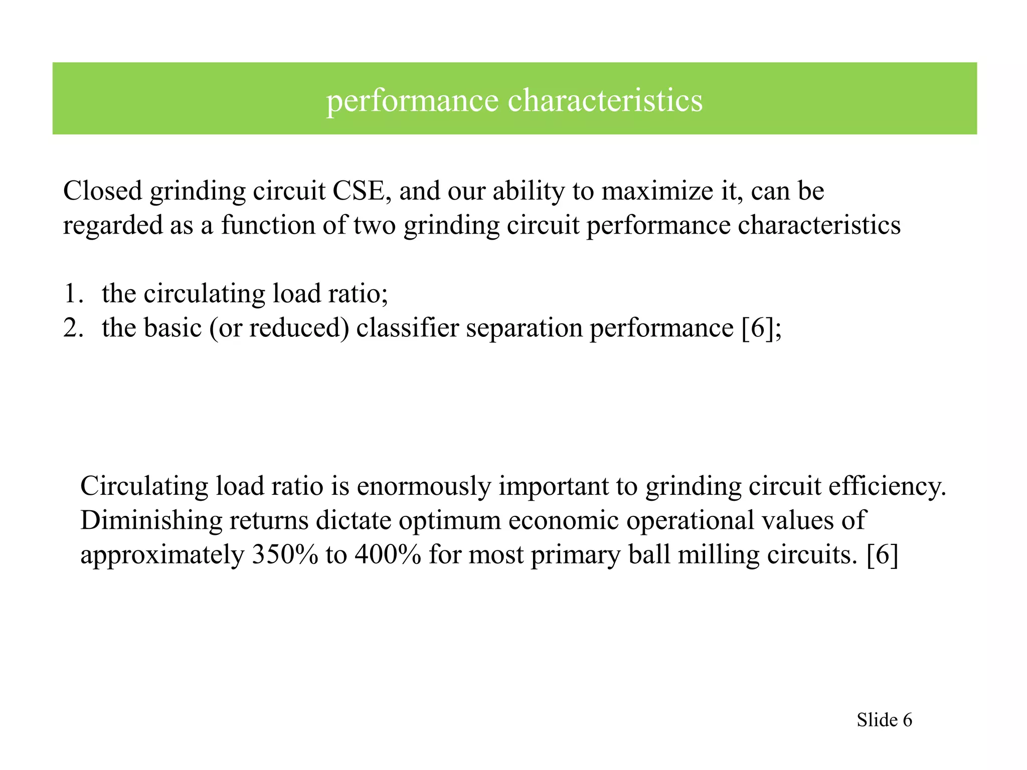 Slide 6 
performance characteristics 
Closed grinding circuit CSE, and our ability to maximize it, can be 
regarded as a function of two grinding circuit performance characteristics 
1. the circulating load ratio; 
2. the basic (or reduced) classifier separation performance [6]; 
Circulating load ratio is enormously important to grinding circuit efficiency. 
Diminishing returns dictate optimum economic operational values of 
approximately 350% to 400% for most primary ball milling circuits. [6] 
 