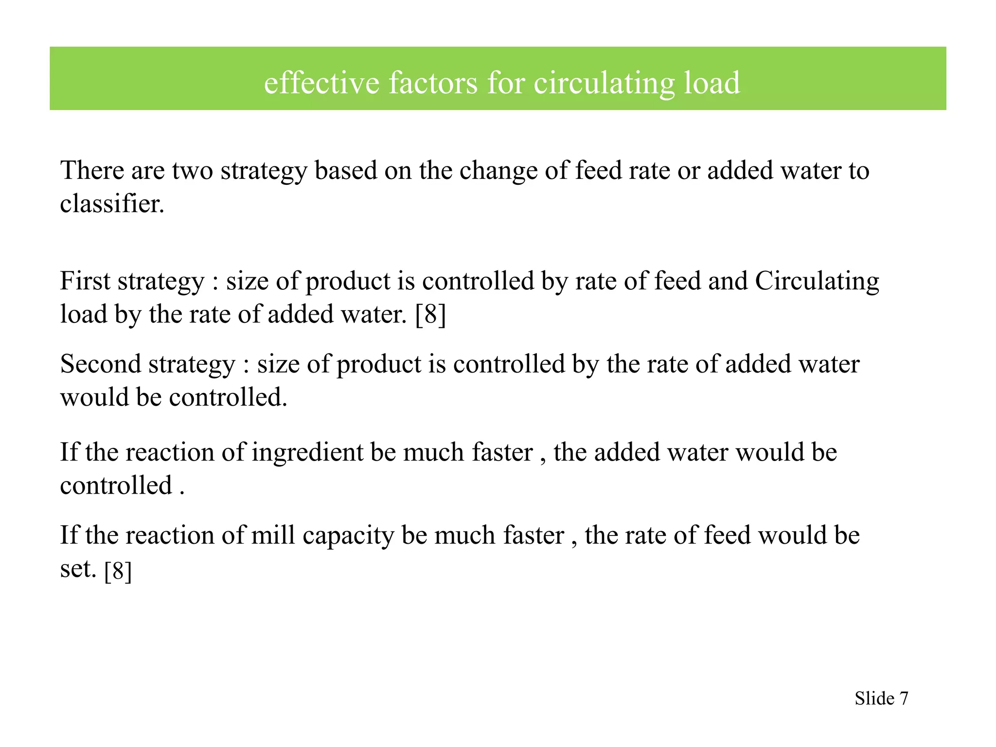 There are two strategy based on the change of feed rate or added water to 
classifier. 
Slide 7 
effective factors for circulating load 
First strategy : size of product is controlled by rate of feed and Circulating 
load by the rate of added water. [8] 
Second strategy : size of product is controlled by the rate of added water 
would be controlled. 
If the reaction of ingredient be much faster , the added water would be 
controlled . 
If the reaction of mill capacity be much faster , the rate of feed would be 
set. 
[8] 
 