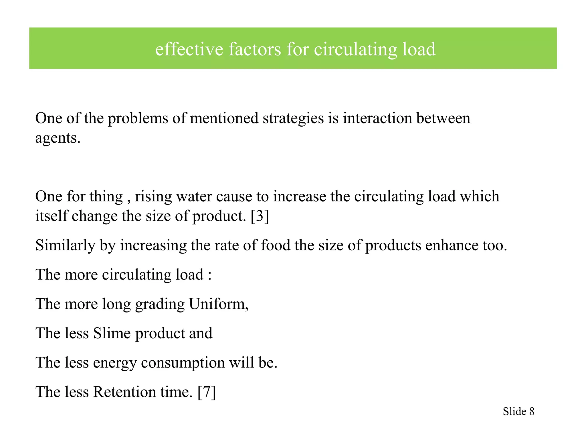 Slide 8 
effective factors for circulating load 
One of the problems of mentioned strategies is interaction between 
agents. 
One for thing , rising water cause to increase the circulating load which 
itself change the size of product. [3] 
Similarly by increasing the rate of food the size of products enhance too. 
The more circulating load : 
The more long grading Uniform, 
The less Slime product and 
The less energy consumption will be. 
The less Retention time. [7] 
 