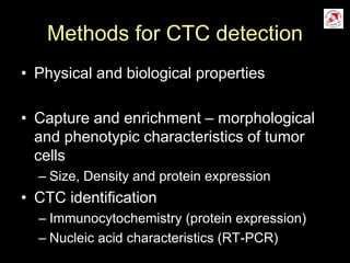 Methods for CTC detection
• Physical and biological properties
• Capture and enrichment – morphological
and phenotypic characteristics of tumor
cells
– Size, Density and protein expression
• CTC identification
– Immunocytochemistry (protein expression)
– Nucleic acid characteristics (RT-PCR)
 