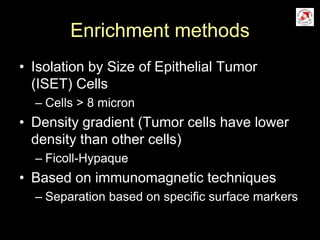 Enrichment methods
• Isolation by Size of Epithelial Tumor
(ISET) Cells
– Cells > 8 micron
• Density gradient (Tumor cells have lower
density than other cells)
– Ficoll-Hypaque
• Based on immunomagnetic techniques
– Separation based on specific surface markers
 