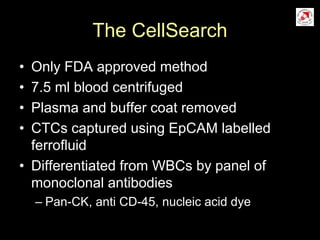 The CellSearch
• Only FDA approved method
• 7.5 ml blood centrifuged
• Plasma and buffer coat removed
• CTCs captured using EpCAM labelled
ferrofluid
• Differentiated from WBCs by panel of
monoclonal antibodies
– Pan-CK, anti CD-45, nucleic acid dye
 