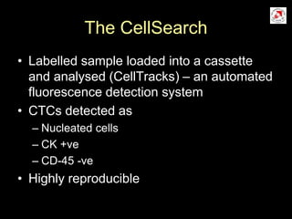 The CellSearch
• Labelled sample loaded into a cassette
and analysed (CellTracks) – an automated
fluorescence detection system
• CTCs detected as
– Nucleated cells
– CK +ve
– CD-45 -ve
• Highly reproducible
 