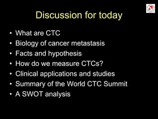 Discussion for today
• What are CTC
• Biology of cancer metastasis
• Facts and hypothesis
• How do we measure CTCs?
• Clinical applications and studies
• Summary of the World CTC Summit
• A SWOT analysis
 