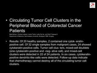 • Circulating Tumor Cell Clusters in the
Peripheral Blood of Colorectal Cancer
Patients
Bela Molnar,1 Andras Ladanyi, Lenke Tanko, Lydia Sre´ter, and Zsolt Tulassay II.
Department of Medicine, Semmelweis University, Budapest 1088, Hungary
• Results: Of 20 healthy samples, 2 contained one cytok- eratin-
positive cell. Of 32 single samples from malignant cases, 24 showed
cytokeratin-positive cells. Tumor cell clus- ters, mixed-cell doublets
(one cytokeratin-positive and -neg- ative cell), and mixed-cell
clusters were detected in 22 of 24 patients. In six cases, cytokeratin-
positive dendritic-like cells were detected. Follow-up data indicate
that chemotherapy cannot destroy all of the circulating tumor cell
clusters.
 