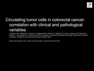 Circulating tumor cells in colorectal cancer:
correlation with clinical and pathological
variables
J. Sastre1*, M. L. Maestro2, J. Puente1, S. Veganzones2, R. Alfonso1, S. Rafael2, J. A. Garcı ´a-Saenz1, M. Vidaurreta 2,
M. Martı ´n1, M. Arroyo2, M. T. Sanz-Casla 2 & E. Dı ´az-Rubio1 1Department of Medical Oncology, 2Department of Central
Laboratory, Hospital Clı´nico San Carlos de Madrid, Madrid, Spain
Received 24 September 2007; revised 26 November 2007; accepted 30 November 2007
 