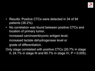 • Results: Positive CTCs were detected in 34 of 94
patients (36.2%).
• No correlation was found between positive CTCs and
location of primary tumor,
increased carcinoembryonic antigen level,
increased lactate dehydrogenase level or
grade of differentiation.
Only stage correlated with positive CTCs (20.7% in stage
II, 24.1% in stage III and 60.7% in stage IV, P = 0.005).
 